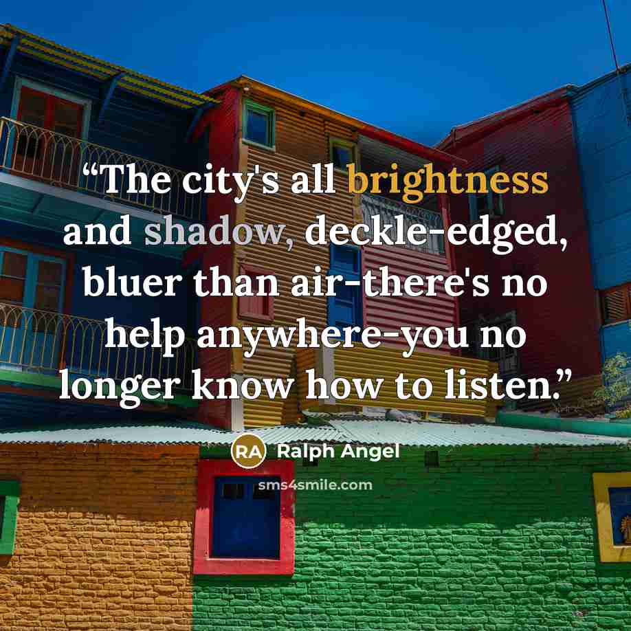 “The city's all brightness and shadow, deckle-edged, bluer than air-there's no help anywhere-you no longer know how to listen.” quote by Ralph Angel