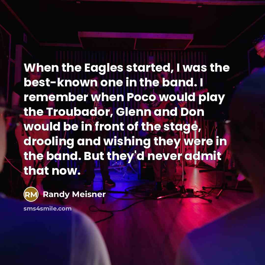 “When the Eagles started, I was the best-known one in the band. I remember when Poco would play the Troubador, Glenn and Don would be in front of the stage, drooling and wishing they were in the band. But they'd never admit that now.” quote by Randy Meisner