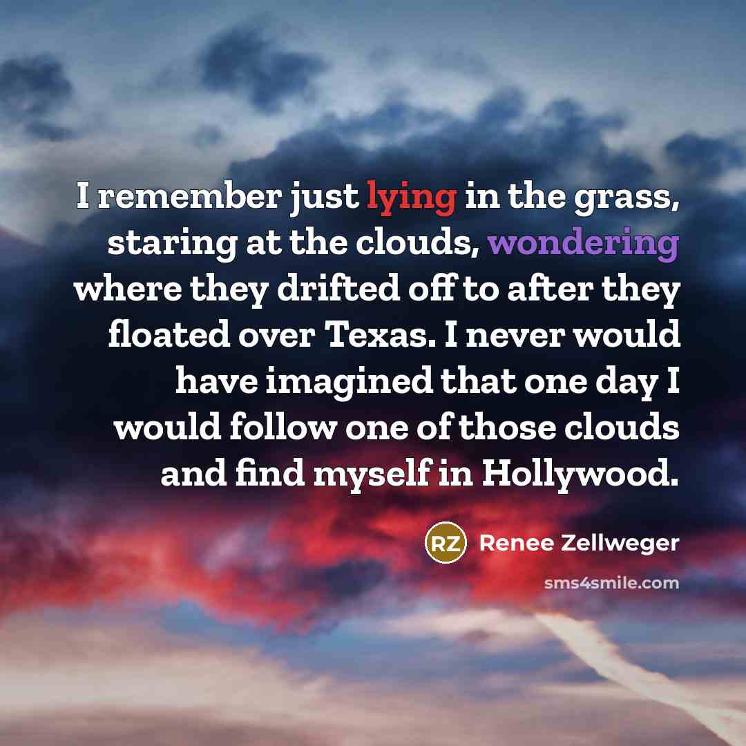 “I remember just lying in the grass, staring at the clouds, wondering where they drifted off to after they floated over Texas. I never would have imagined that one day I would follow one of those clouds and find myself in Hollywood.” quote by Renee Zellweger