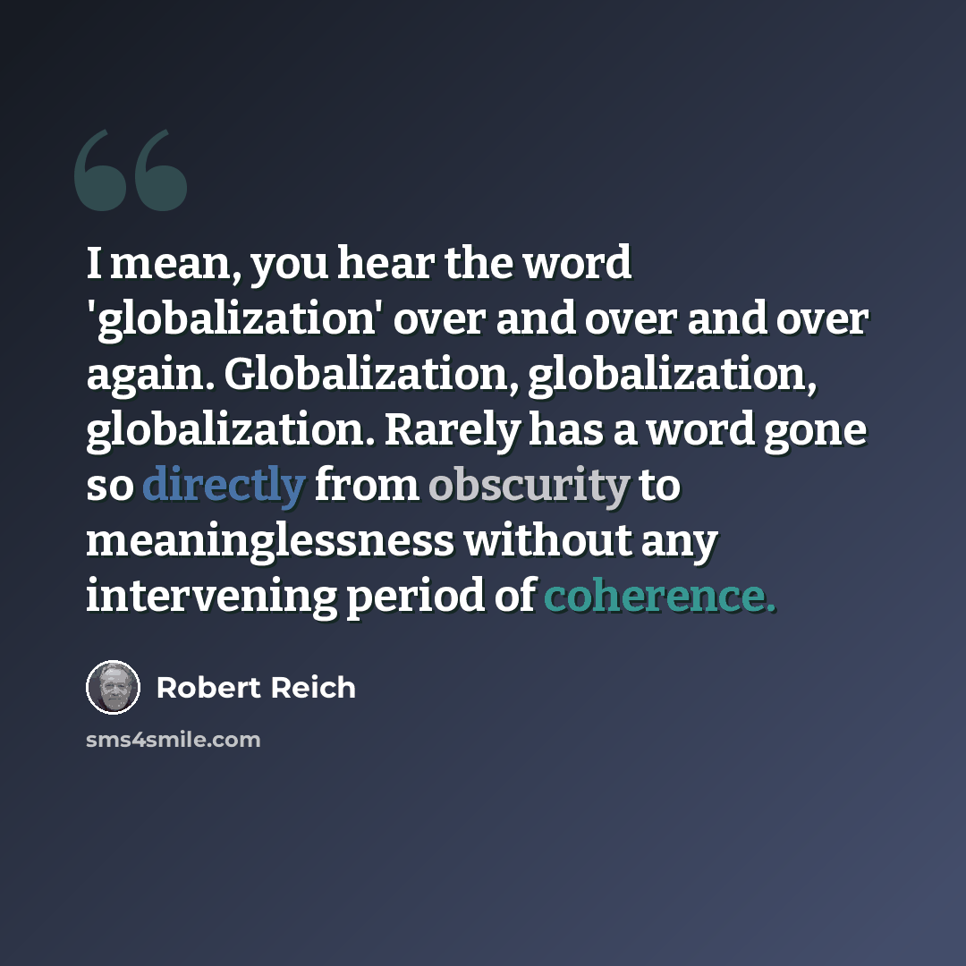 “I mean, you hear the word 'globalization' over and over and over again. Globalization, globalization, globalization. Rarely has a word gone so directly from obscurity to meaninglessness without any intervening period of coherence.” quote by Robert Reich