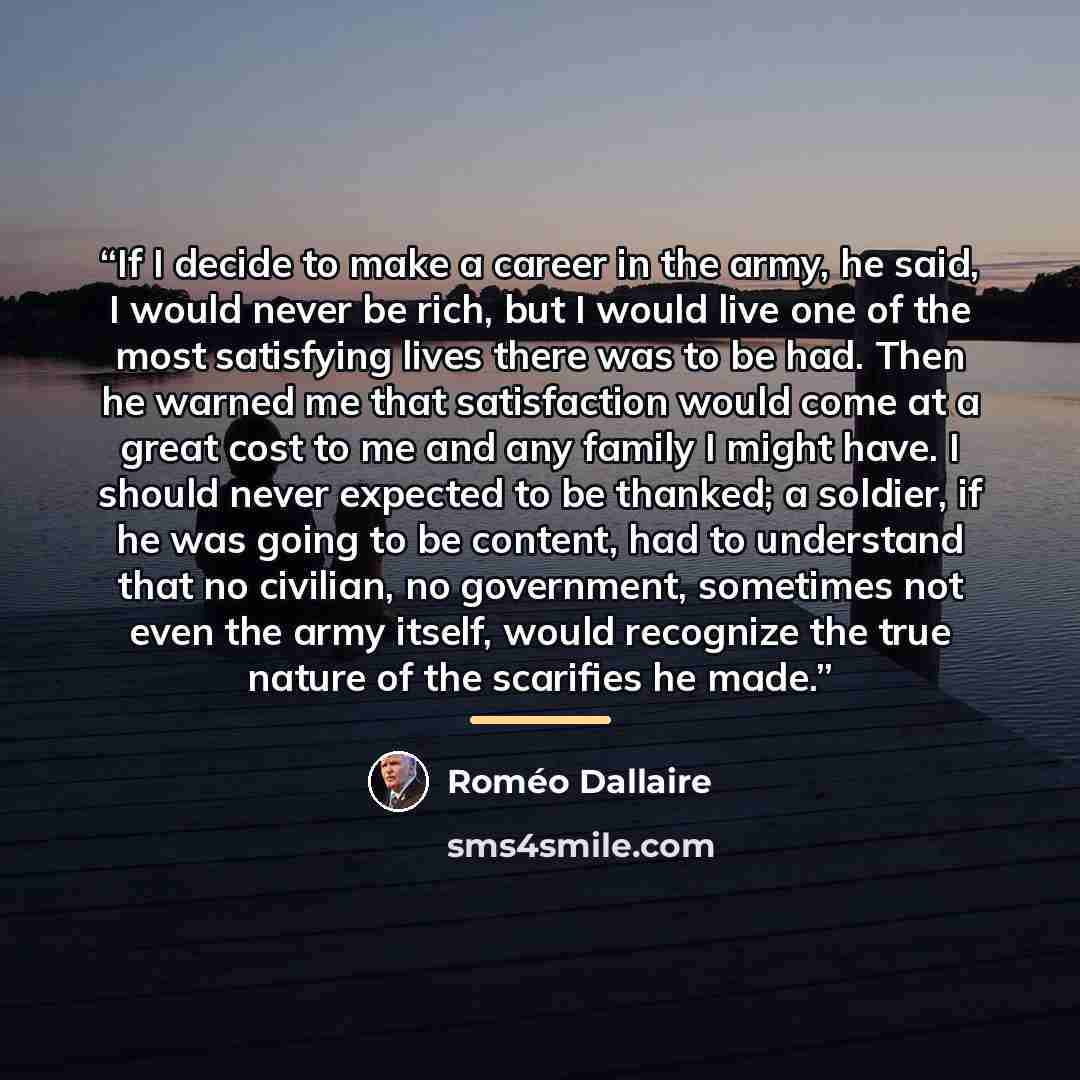 “If I decide to make a career in the army, he said, I would never be rich, but I would live one of the most satisfying lives there was to be had. Then he warned me that satisfaction would come at a great cost to me and any family I might have. I should never expected to be thanked; a soldier, if he…” quote by Roméo Dallaire