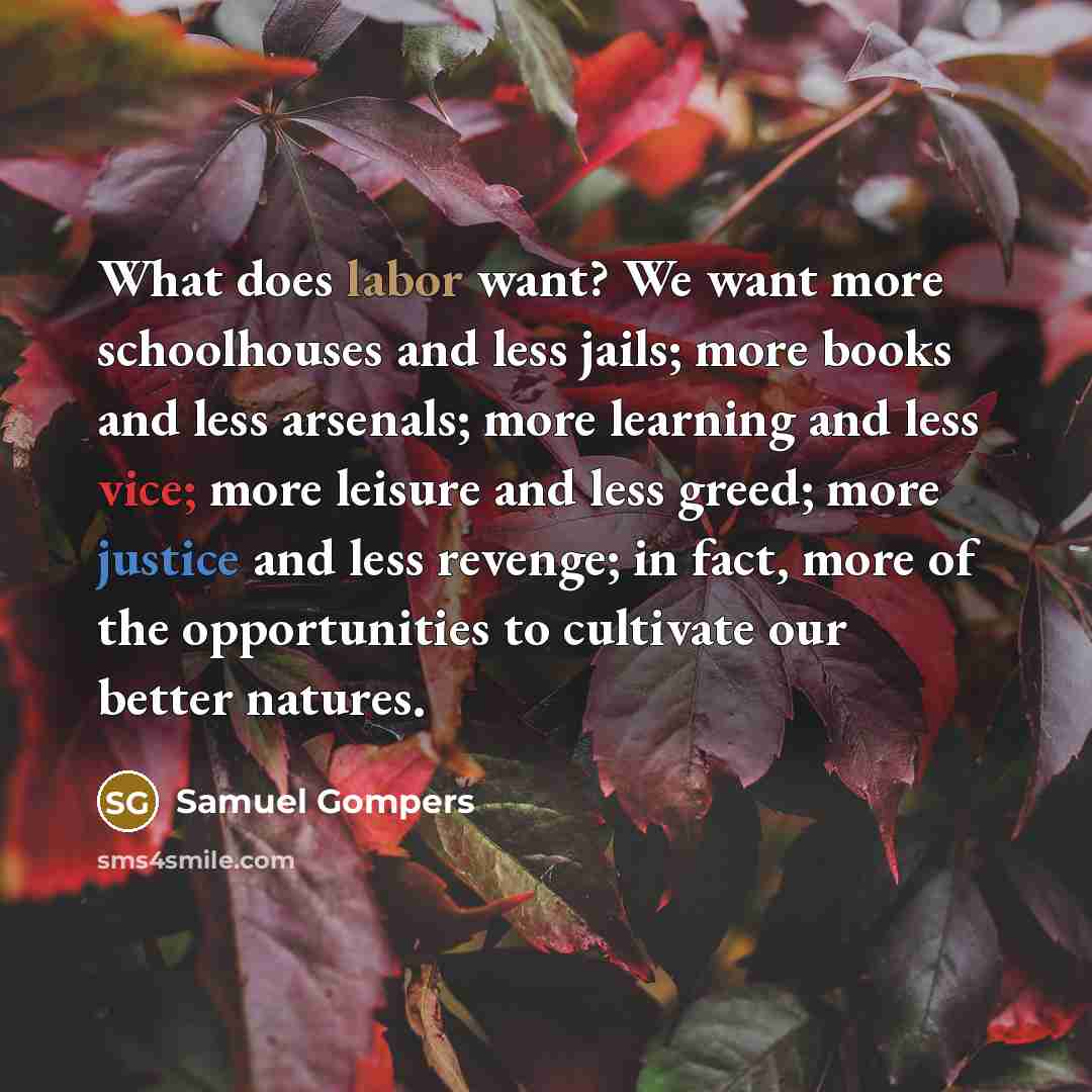 “What does labor want? We want more schoolhouses and less jails; more books and less arsenals; more learning and less vice; more leisure and less greed; more justice and less revenge; in fact, more of the opportunities to cultivate our better natures.” quote by Samuel Gompers
