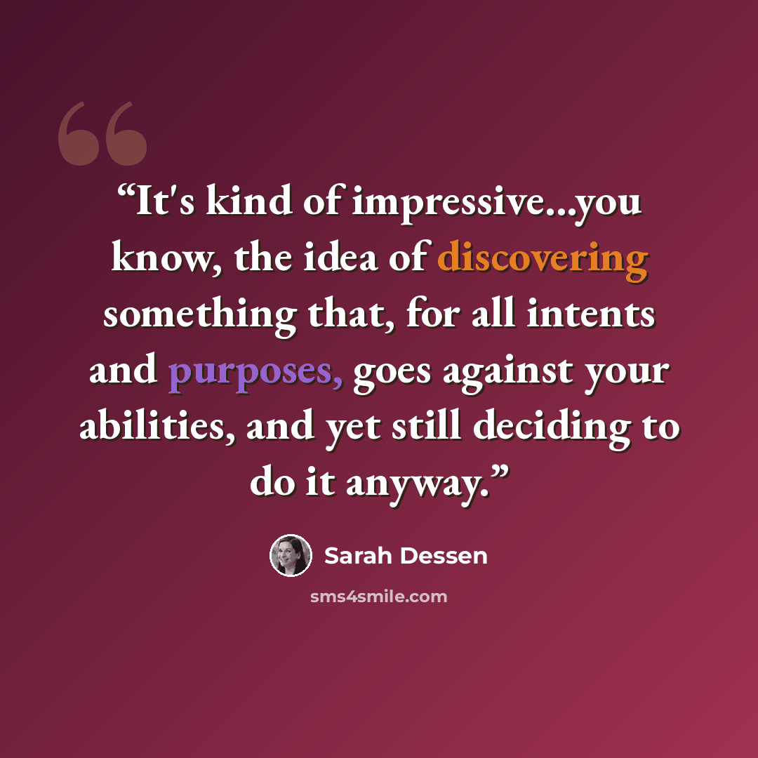 “It's kind of impressive...you know, the idea of discovering something that, for all intents and purposes, goes against your abilities, and yet still deciding to do it anyway.” quote by Sarah Dessen