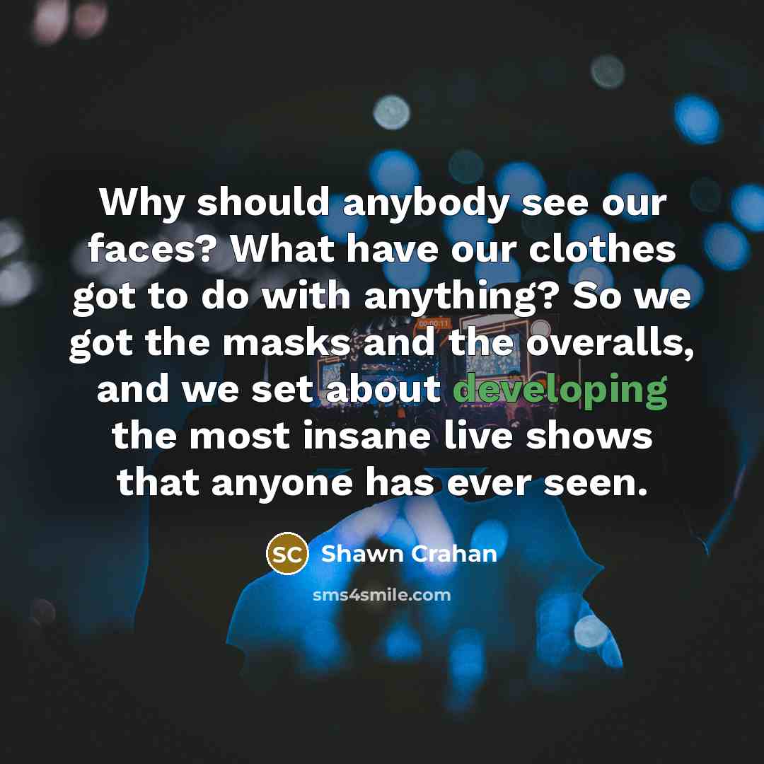 “Why should anybody see our faces? What have our clothes got to do with anything? So we got the masks and the overalls, and we set about developing the most insane live shows that anyone has ever seen.” quote by Shawn Crahan