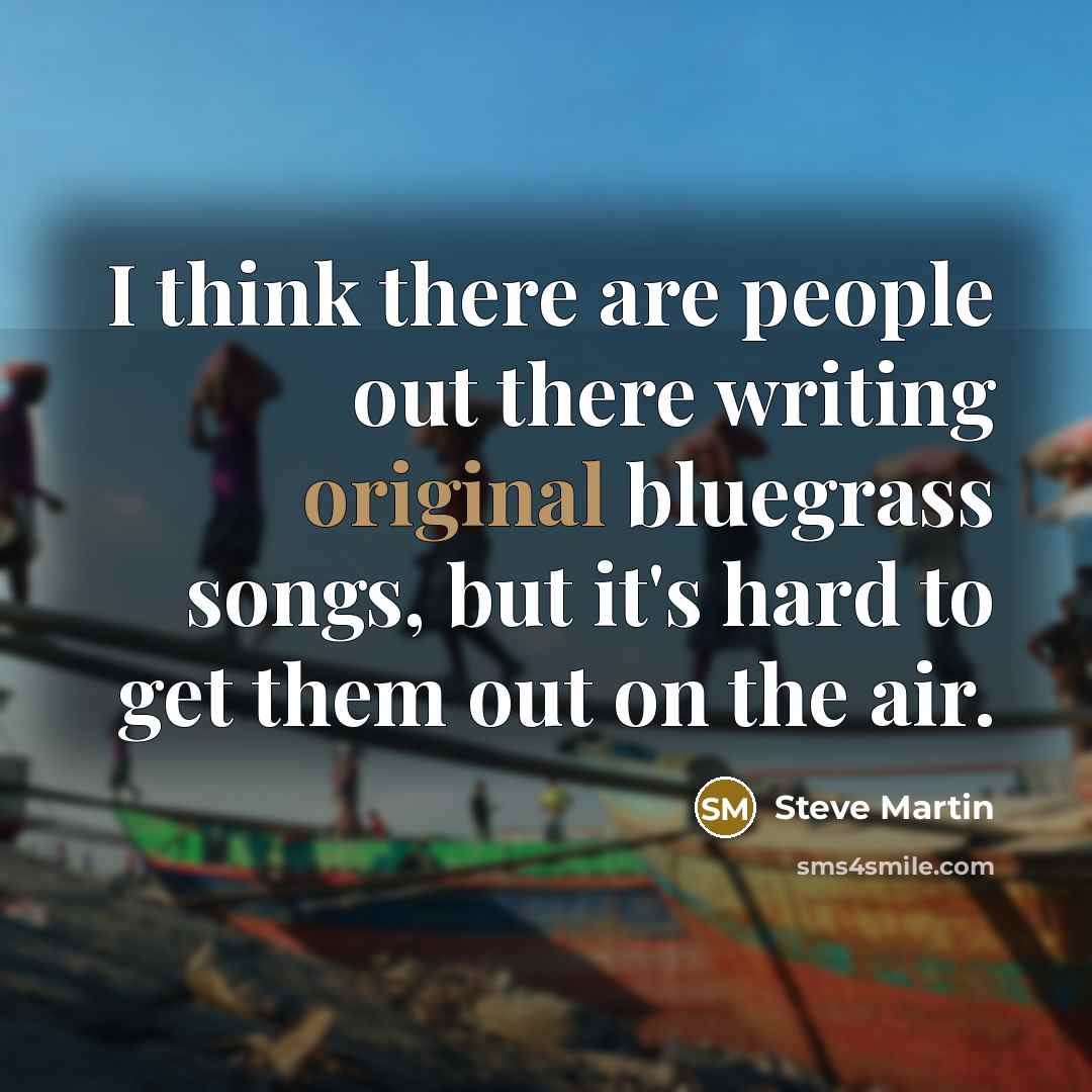 “I think there are people out there writing original bluegrass songs, but it's hard to get them out on the air.” quote by Steve Martin