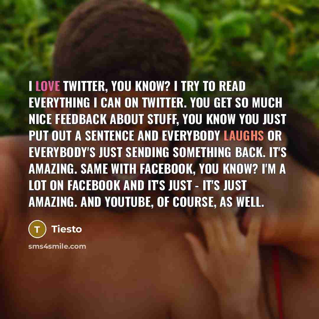 “I love Twitter, you know? I try to read everything I can on Twitter. You get so much nice feedback about stuff, you know you just put out a sentence and everybody laughs or everybody's just sending something back. It's amazing. Same with Facebook, you know? I'm a lot on Facebook and it's just…” quote by Tiesto
