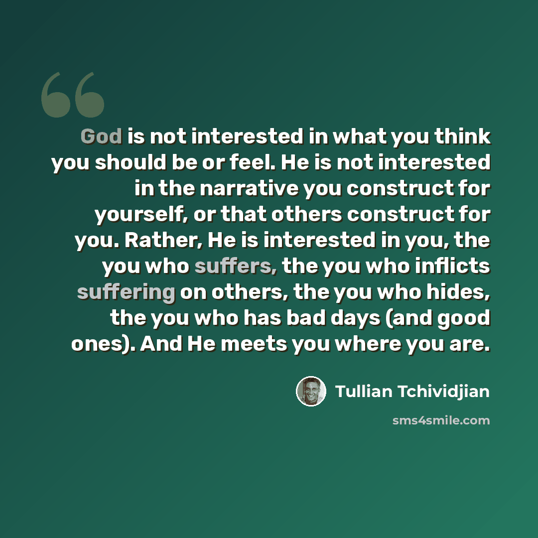 “God is not interested in what you think you should be or feel. He is not interested in the narrative you construct for yourself, or that others construct for you. Rather, He is interested in you, the you who suffers, the you who inflicts suffering on others, the you who hides, the you who has bad…” quote by Tullian Tchividjian