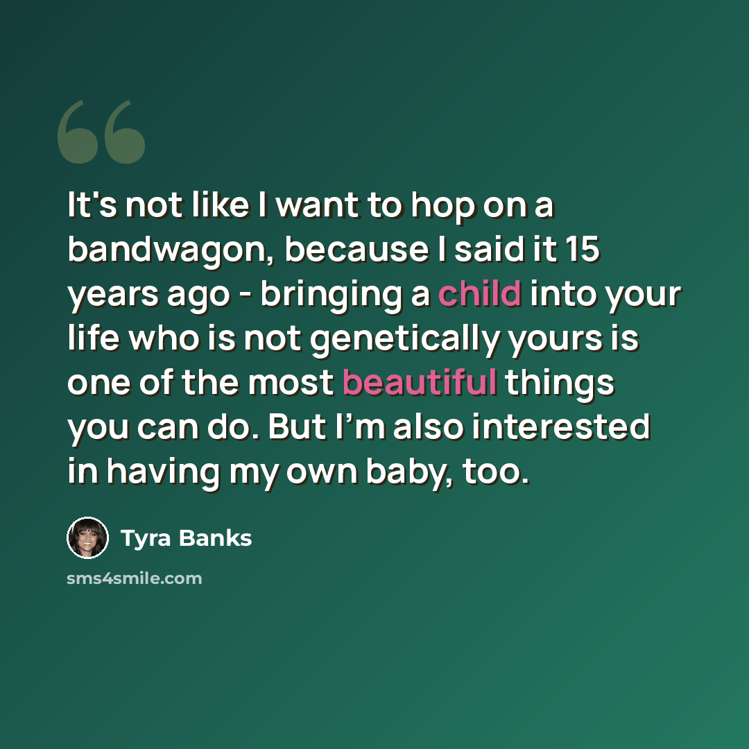 “It's not like I want to hop on a bandwagon, because I said it 15 years ago - bringing a child into your life who is not genetically yours is one of the most beautiful things you can do. But I'm also interested in having my own baby, too.” quote by Tyra Banks