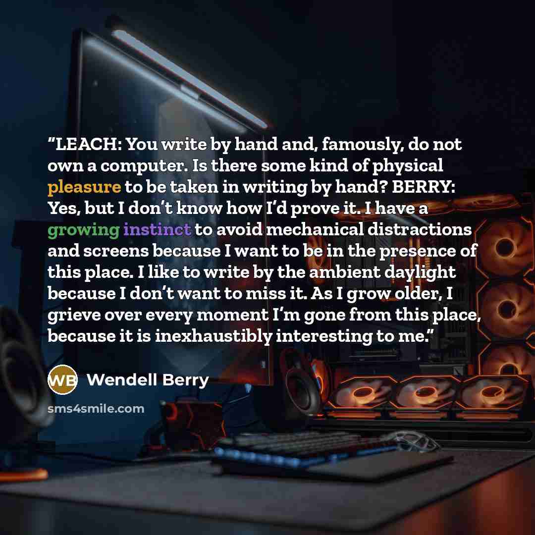 “LEACH: You write by hand and, famously, do not own a computer. Is there some kind of physical pleasure to be taken in writing by hand? BERRY: Yes, but I don’t know how I’d prove it. I have a growing instinct to avoid mechanical distractions and screens because I want to be in the presence of this…” quote by Wendell Berry