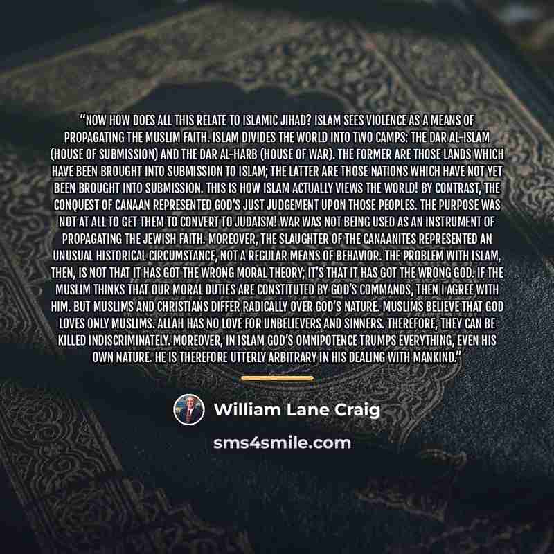 “Now how does all this relate to Islamic jihad? Islam sees violence as a means of propagating the Muslim faith. Islam divides the world into two camps: the dar al-Islam (House of Submission) and the dar al-harb (House of War). The former are those lands which have been brought into submission to…” quote by William Lane Craig