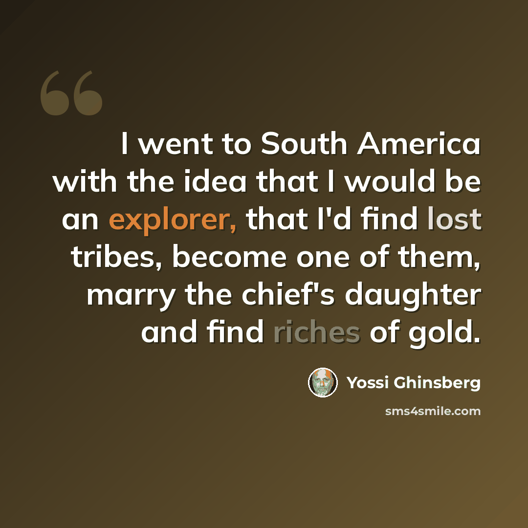 “I went to South America with the idea that I would be an explorer, that I'd find lost tribes, become one of them, marry the chief's daughter and find riches of gold.” quote by Yossi Ghinsberg