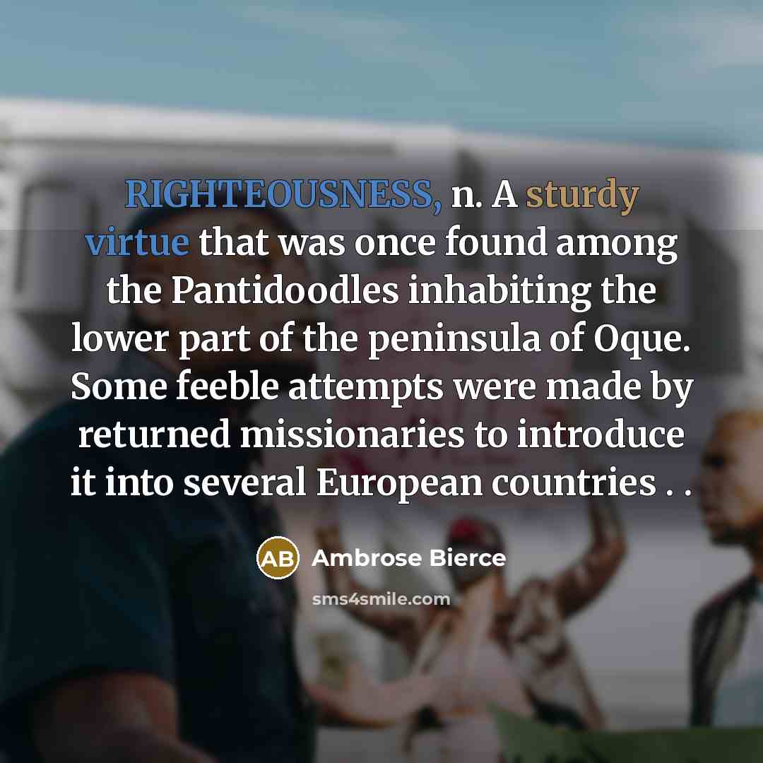 “RIGHTEOUSNESS, n. A sturdy virtue that was once found among the Pantidoodles inhabiting the lower part of the peninsula of Oque. Some feeble attempts were made by returned missionaries to introduce it into several European countries . .” quote by Ambrose Bierce