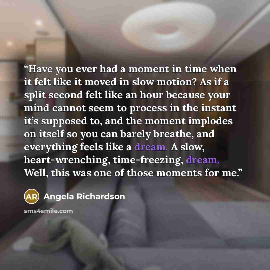“Have you ever had a moment in time when it felt like it moved in slow motion? As if a split second felt like an hour because your mind cannot seem to process in the instant it’s supposed to, and the moment implodes on itself so you can barely breathe, and everything feels like a dream. A slow…” quote by Angela Richardson