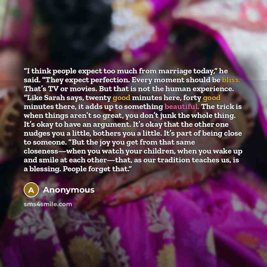 “I think people expect too much from marriage today,” he said. “They expect perfection. Every moment should be bliss. That’s TV or movies. But that is not the human experience. “Like Sarah says, twenty good minutes here, forty good minutes there, it adds up to something beautiful. The trick is when…” quote by Anonymous