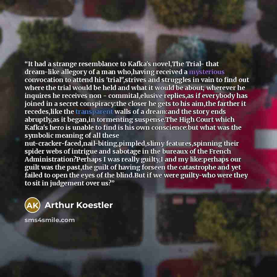 “It had a strange resemblance to Kafka's novel,The Trial- that dream-like allegory of a man who,having received a mysterious convocation to attend his 'trial",strives and struggles in vain to find out where the trial would be held and what it would be about; wherever he inquires he receives non…” quote by Arthur Koestler