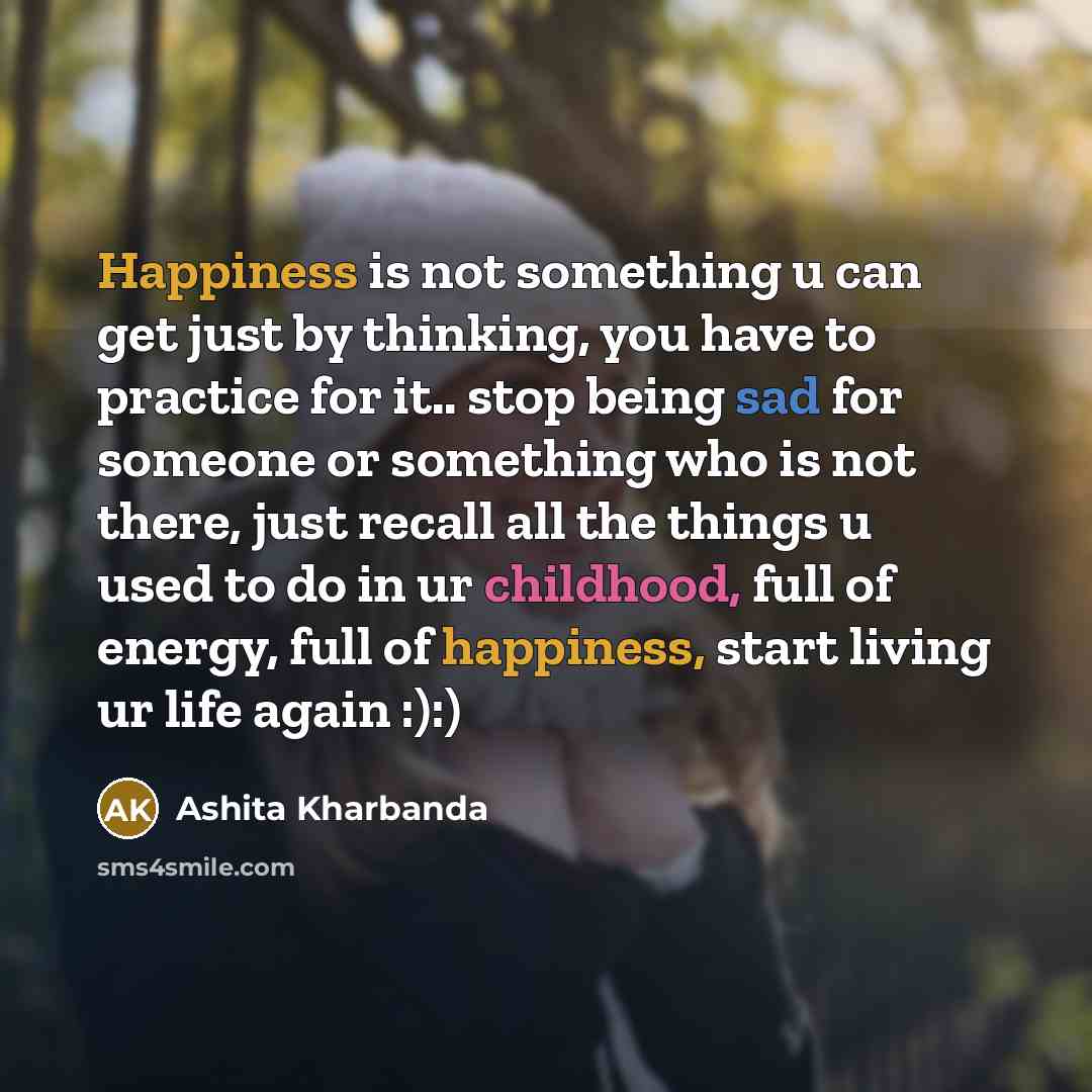 “Happiness is not something u can get just by thinking, you have to practice for it.. stop being sad for someone or something who is not there, just recall all the things u used to do in ur childhood, full of energy, full of happiness, start living ur life again :):)” quote by Ashita Kharbanda