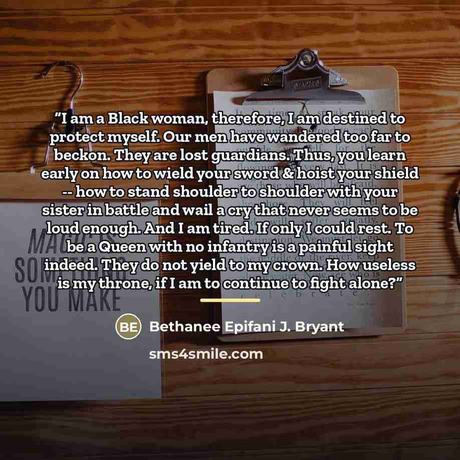 “I am a Black woman, therefore, I am destined to protect myself. Our men have wandered too far to beckon. They are lost guardians. Thus, you learn early on how to wield your sword & hoist your shield -- how to stand shoulder to shoulder with your sister in battle and wail a cry that never seems to…” quote by Bethanee Epifani J. Bryant