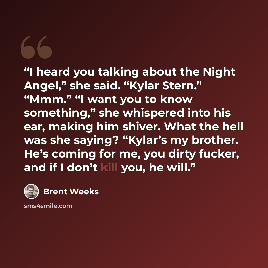 “I heard you talking about the Night Angel,” she said. “Kylar Stern.” “Mmm.” “I want you to know something,” she whispered into his ear, making him shiver. What the hell was she saying? “Kylar’s my brother. He’s coming for me, you dirty fucker, and if I don’t kill you, he will.” quote by Brent Weeks