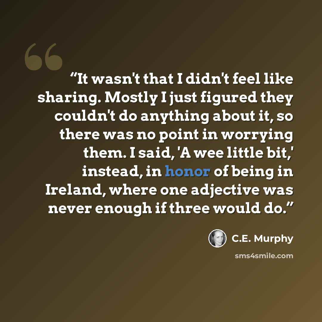 “It wasn't that I didn't feel like sharing. Mostly I just figured they couldn't do anything about it, so there was no point in worrying them. I said, 'A wee little bit,' instead, in honor of being in Ireland, where one adjective was never enough if three would do.” quote by C.E. Murphy