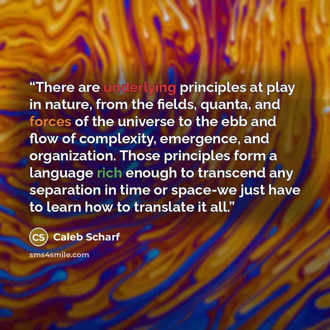 “There are underlying principles at play in nature, from the fields, quanta, and forces of the universe to the ebb and flow of complexity, emergence, and organization. Those principles form a language rich enough to transcend any separation in time or space-we just have to learn how to translate it…” quote by Caleb Scharf