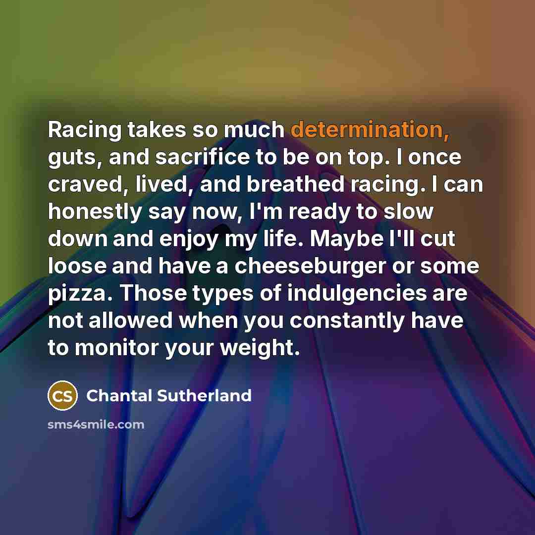 “Racing takes so much determination, guts, and sacrifice to be on top. I once craved, lived, and breathed racing. I can honestly say now, I'm ready to slow down and enjoy my life. Maybe I'll cut loose and have a cheeseburger or some pizza. Those types of indulgencies are not allowed when you…” quote by Chantal Sutherland