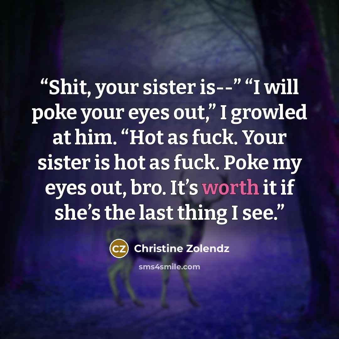 “Shit, your sister is--” “I will poke your eyes out,” I growled at him. “Hot as fuck. Your sister is hot as fuck. Poke my eyes out, bro. It’s worth it if she’s the last thing I see.” quote by Christine Zolendz