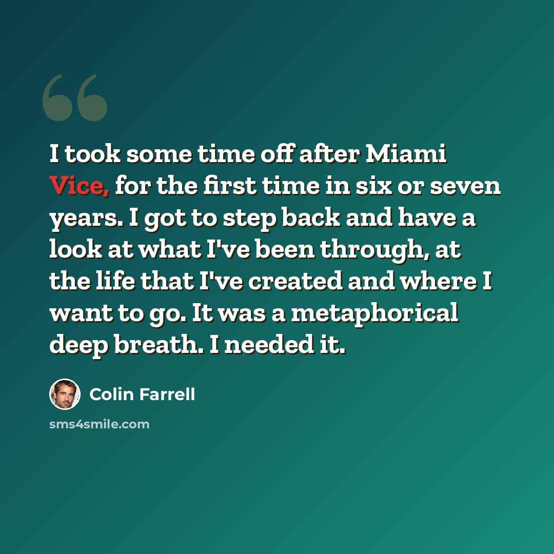 “I took some time off after Miami Vice, for the first time in six or seven years. I got to step back and have a look at what I've been through, at the life that I've created and where I want to go. It was a metaphorical deep breath. I needed it.” quote by Colin Farrell