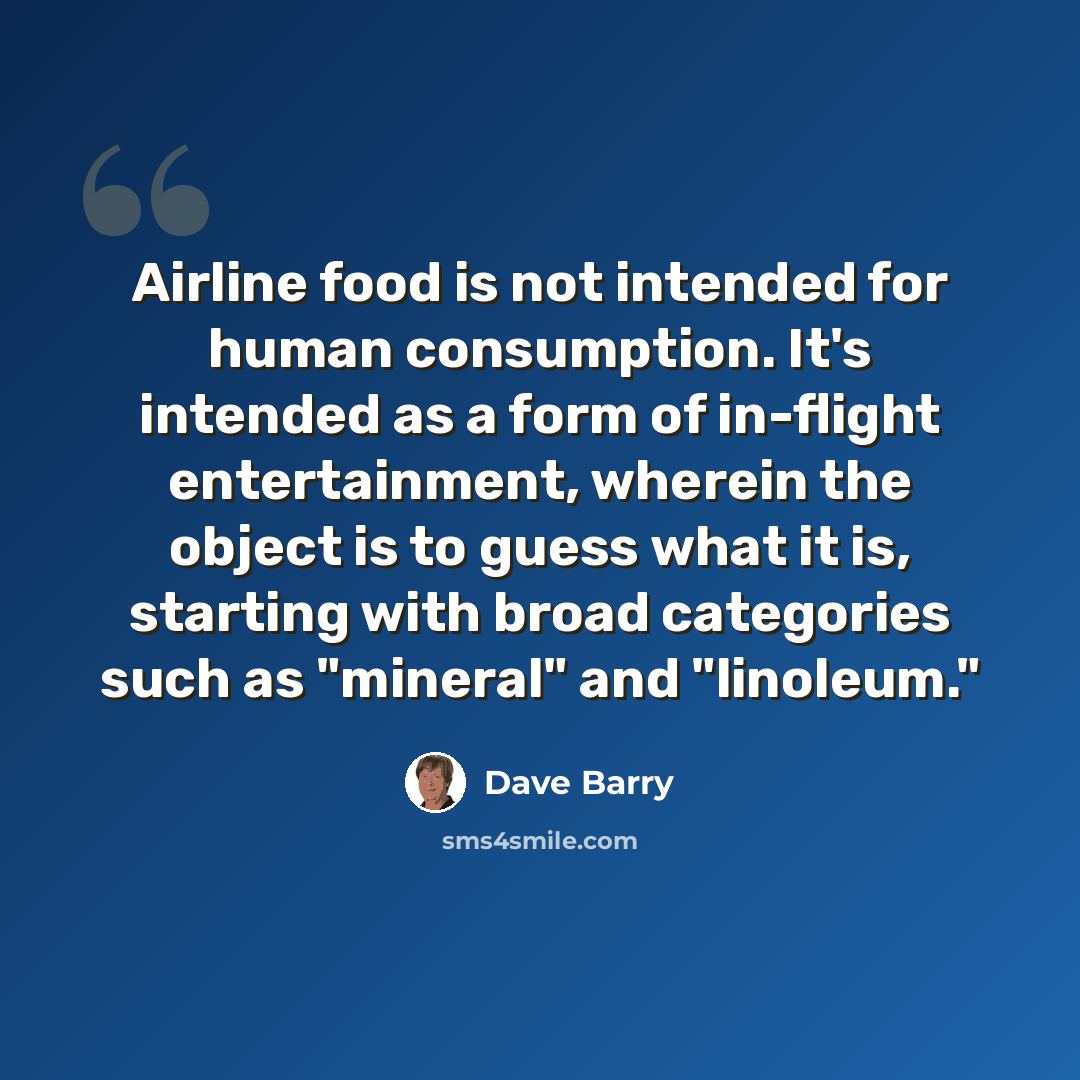 “Airline food is not intended for human consumption. It's intended as a form of in-flight entertainment, wherein the object is to guess what it is, starting with broad categories such as "mineral" and "linoleum."” quote by Dave Barry