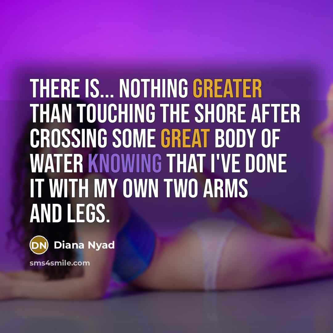 “There is... nothing greater than touching the shore after crossing some great body of water knowing that I've done it with my own two arms and legs.” quote by Diana Nyad
