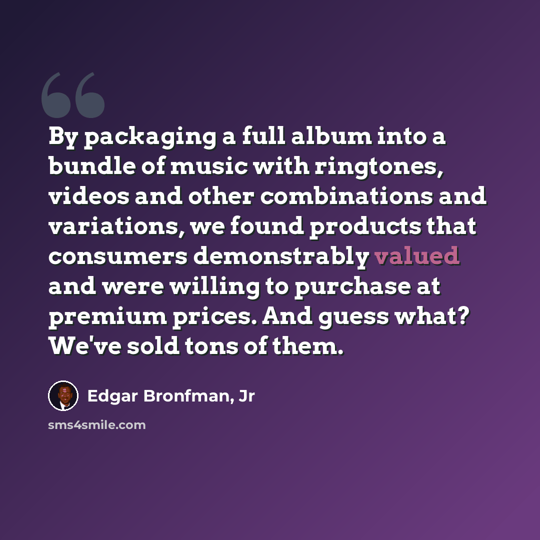 “By packaging a full album into a bundle of music with ringtones, videos and other combinations and variations, we found products that consumers demonstrably valued and were willing to purchase at premium prices. And guess what? We've sold tons of them.” quote by Edgar Bronfman, Jr