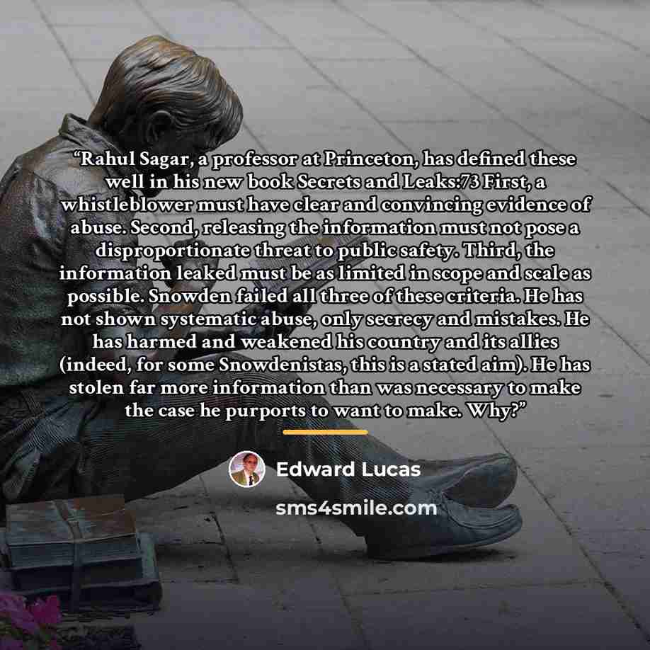 “Rahul Sagar, a professor at Princeton, has defined these well in his new book Secrets and Leaks:73 First, a whistleblower must have clear and convincing evidence of abuse. Second, releasing the information must not pose a disproportionate threat to public safety. Third, the information leaked must…” quote by Edward Lucas