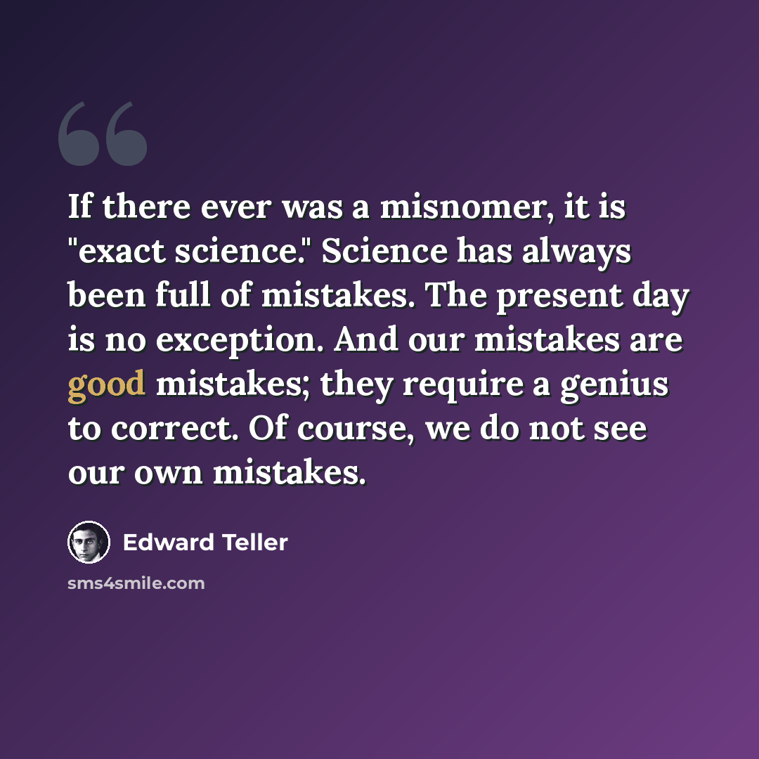 “If there ever was a misnomer, it is "exact science." Science has always been full of mistakes. The present day is no exception. And our mistakes are good mistakes; they require a genius to correct. Of course, we do not see our own mistakes.” quote by Edward Teller