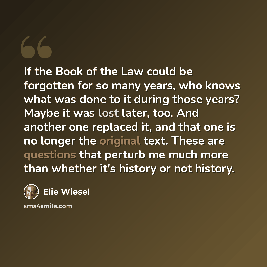 “If the Book of the Law could be forgotten for so many years, who knows what was done to it during those years? Maybe it was lost later, too. And another one replaced it, and that one is no longer the original text. These are questions that perturb me much more than whether it's history or not…” quote by Elie Wiesel