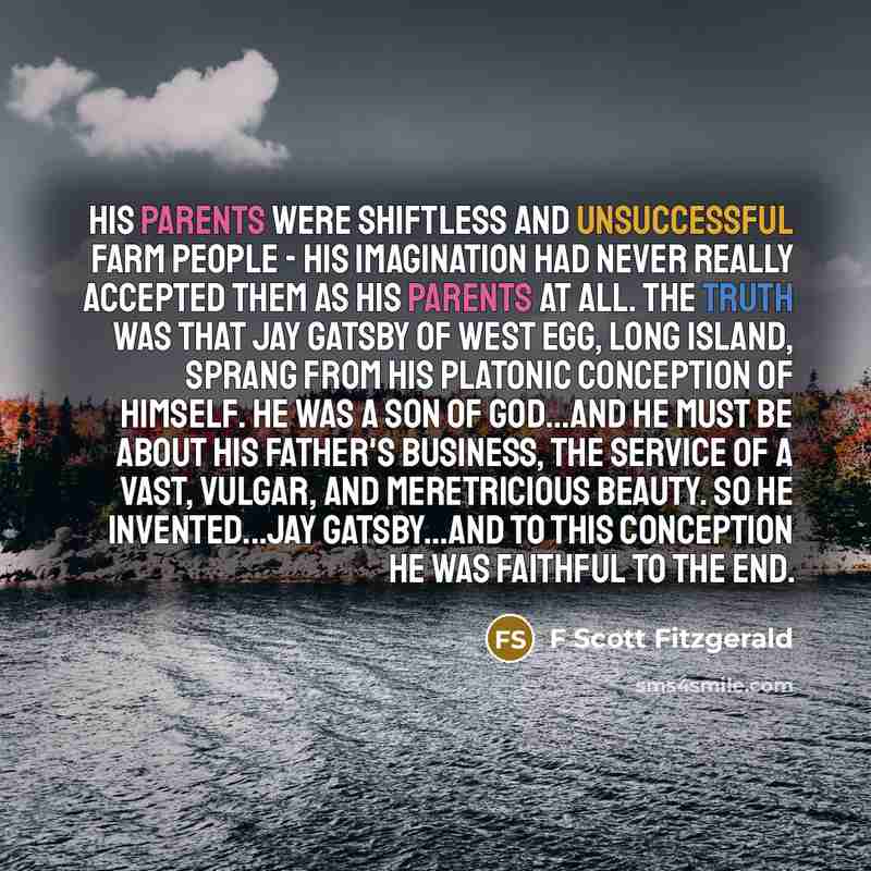 “His parents were shiftless and unsuccessful farm people - his imagination had never really accepted them as his parents at all. The truth was that Jay Gatsby of West Egg, Long Island, sprang from his Platonic conception of himself. He was a son of God...and he must be about His Father's business…” quote by F Scott Fitzgerald