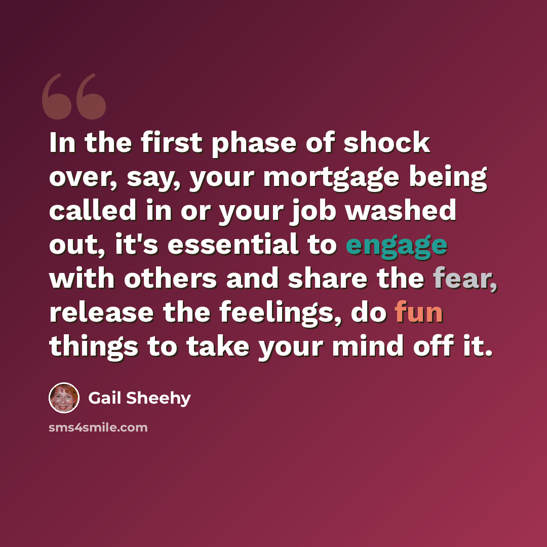 “In the first phase of shock over, say, your mortgage being called in or your job washed out, it's essential to engage with others and share the fear, release the feelings, do fun things to take your mind off it.” quote by Gail Sheehy