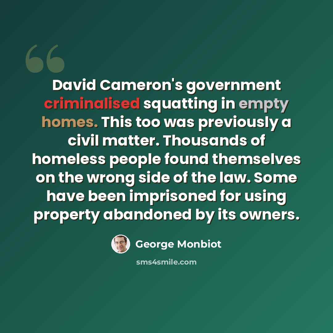 “David Cameron's government criminalised squatting in empty homes. This too was previously a civil matter. Thousands of homeless people found themselves on the wrong side of the law. Some have been imprisoned for using property abandoned by its owners.” quote by George Monbiot