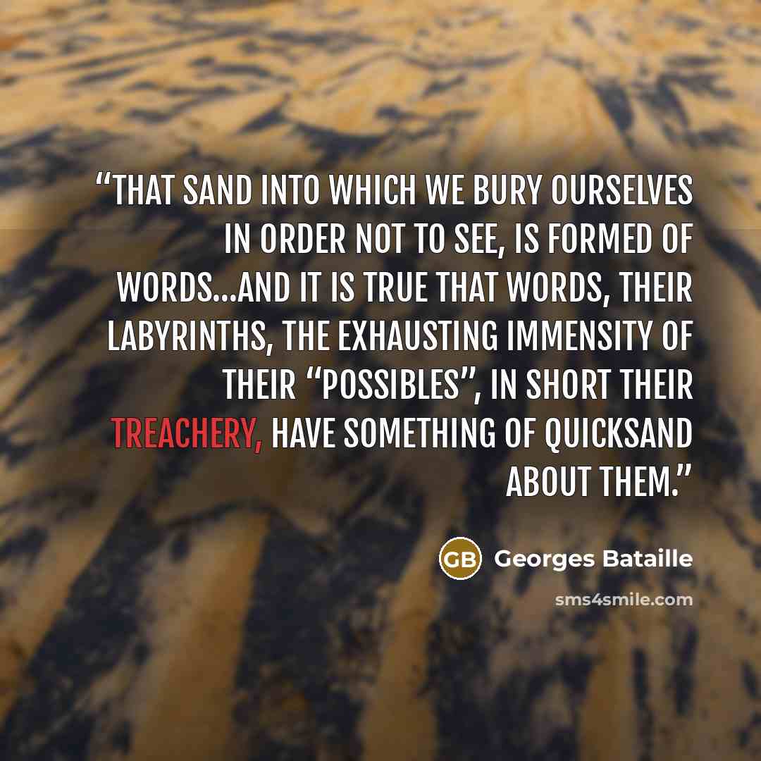 “That sand into which we bury ourselves in order not to see, is formed of words…and it is true that words, their labyrinths, the exhausting immensity of their “possibles”, in short their treachery, have something of quicksand about them.” quote by Georges Bataille