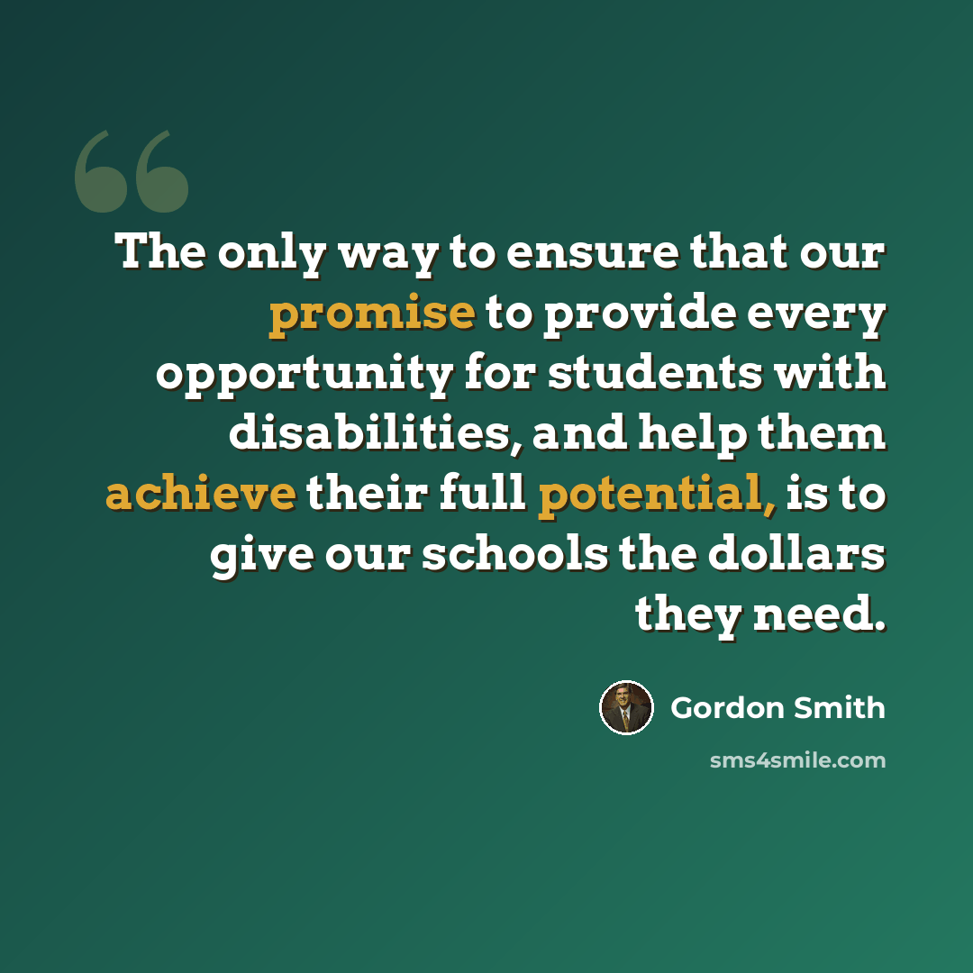 “The only way to ensure that our promise to provide every opportunity for students with disabilities, and help them achieve their full potential, is to give our schools the dollars they need.” quote by Gordon Smith