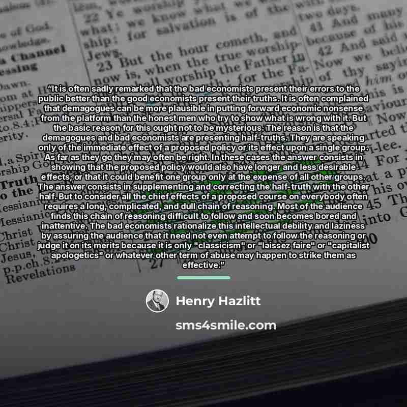 “It is often sadly remarked that the bad economists present their errors to the public better than the good economists present their truths. It is often complained that demagogues can be more plausible in putting forward economic nonsense from the platform than the honest men who try to show what…” quote by Henry Hazlitt
