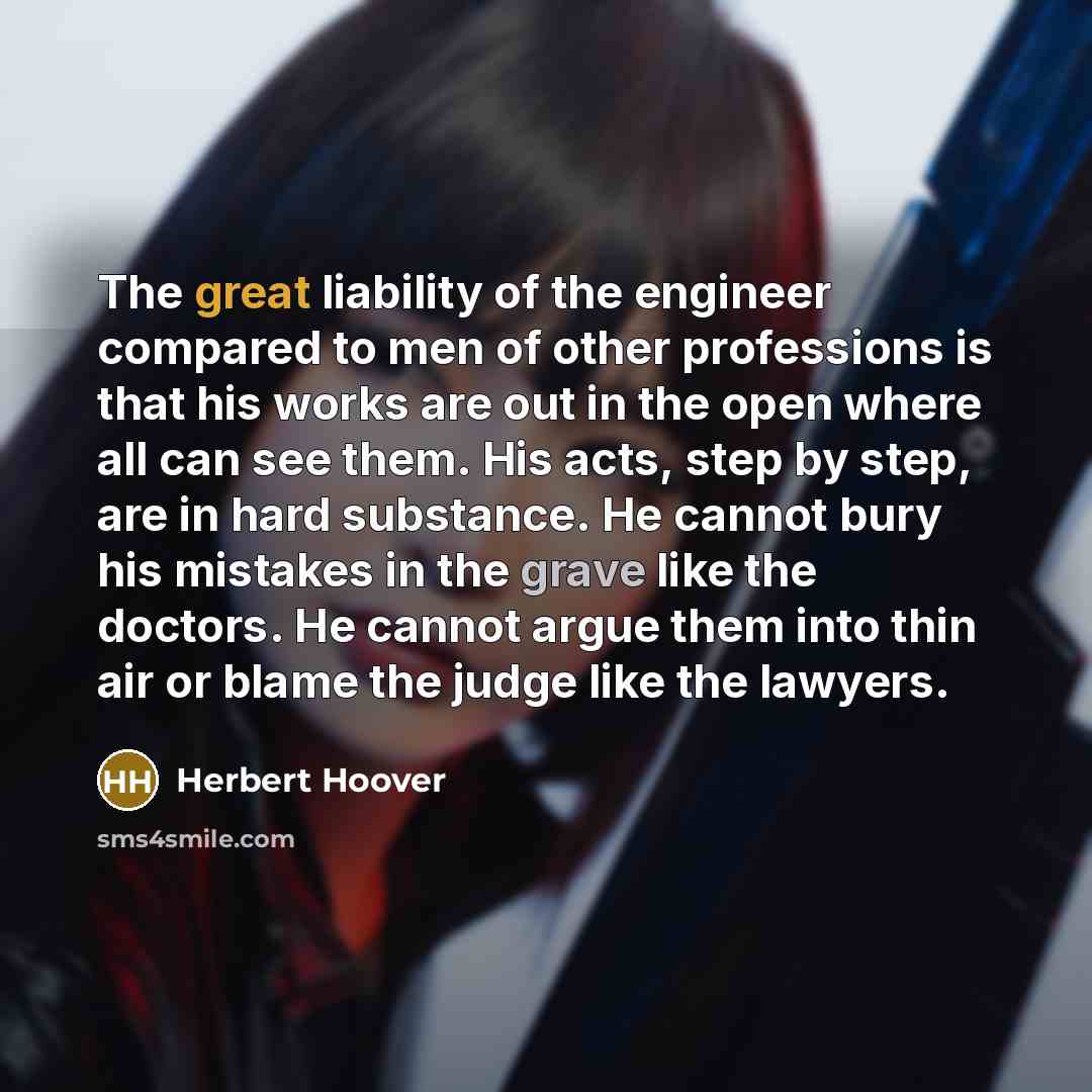 “The great liability of the engineer compared to men of other professions is that his works are out in the open where all can see them. His acts, step by step, are in hard substance. He cannot bury his mistakes in the grave like the doctors. He cannot argue them into thin air or blame the judge…” quote by Herbert Hoover