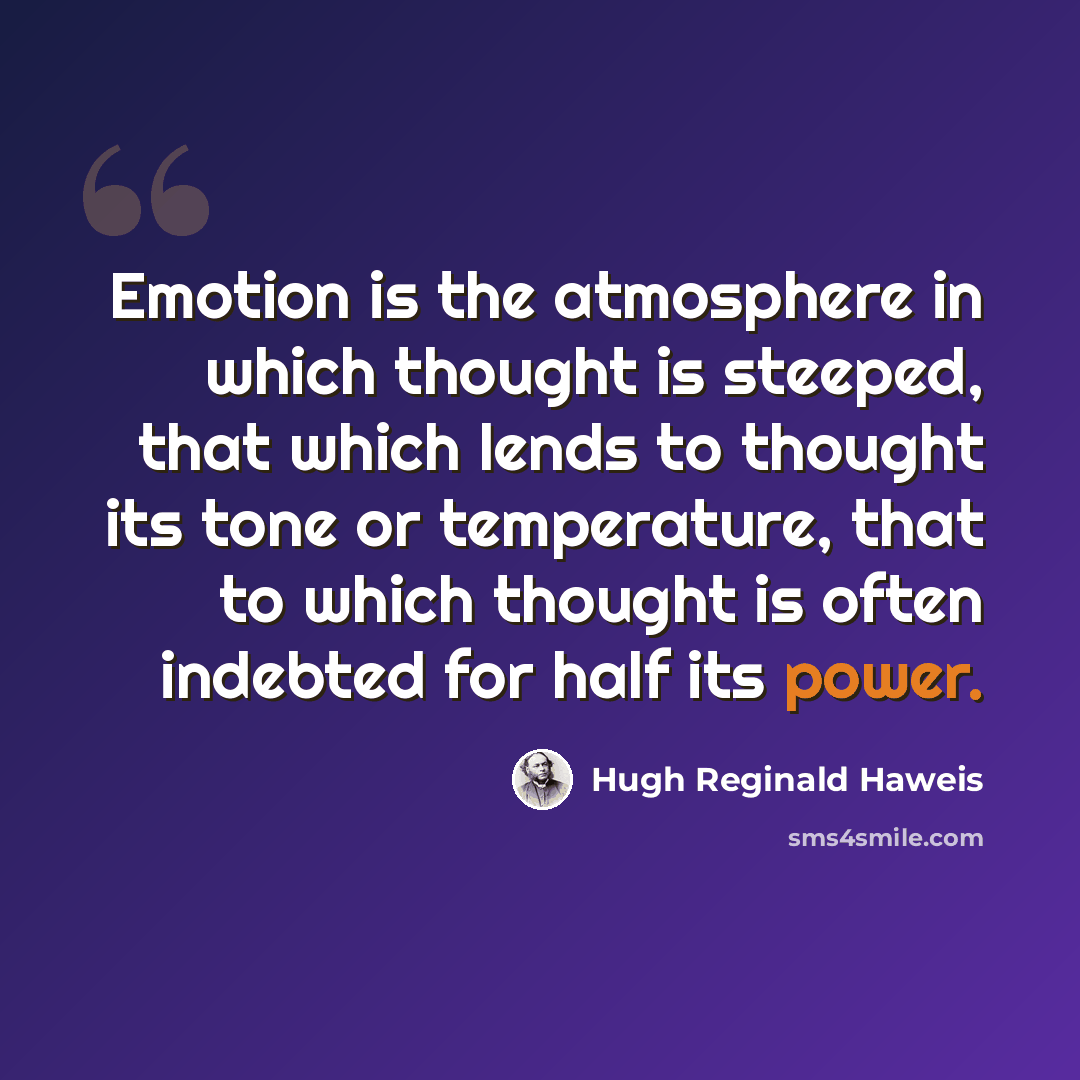 “Emotion is the atmosphere in which thought is steeped, that which lends to thought its tone or temperature, that to which thought is often indebted for half its power.” quote by Hugh Reginald Haweis