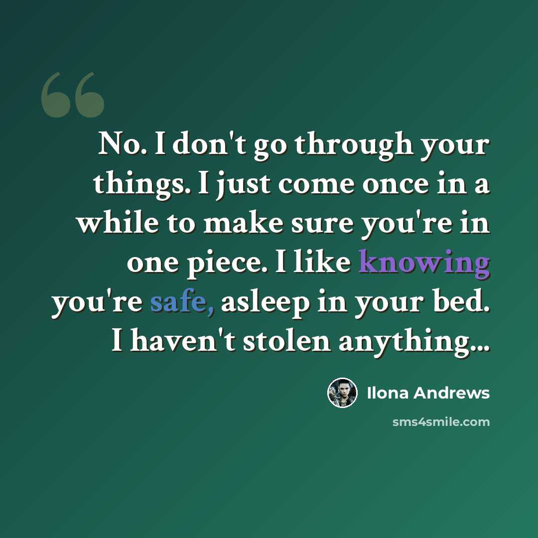 “No. I don't go through your things. I just come once in a while to make sure you're in one piece. I like knowing you're safe, asleep in your bed. I haven't stolen anything...” quote by Ilona Andrews