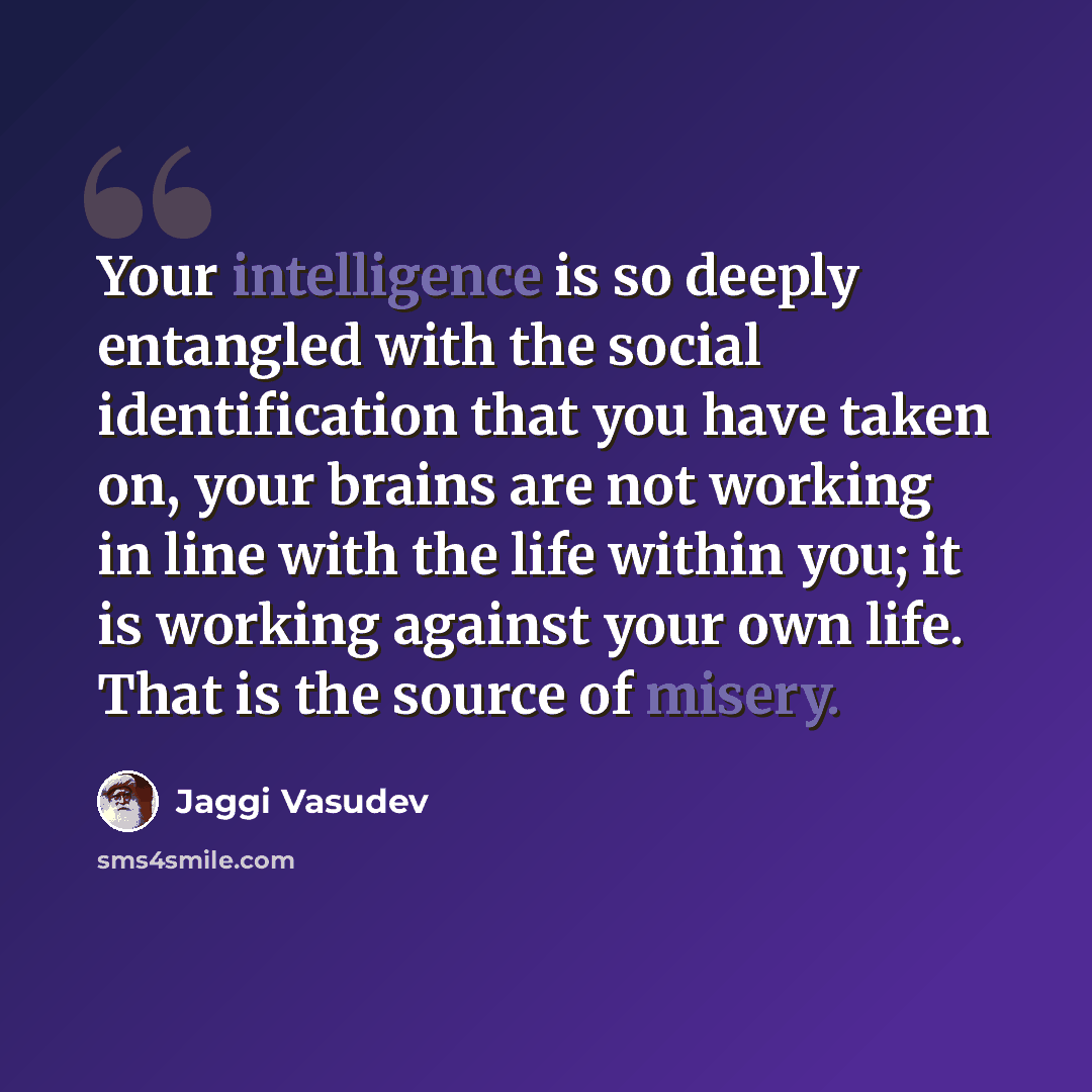 “Your intelligence is so deeply entangled with the social identification that you have taken on, your brains are not working in line with the life within you; it is working against your own life. That is the source of misery.” quote by Jaggi Vasudev