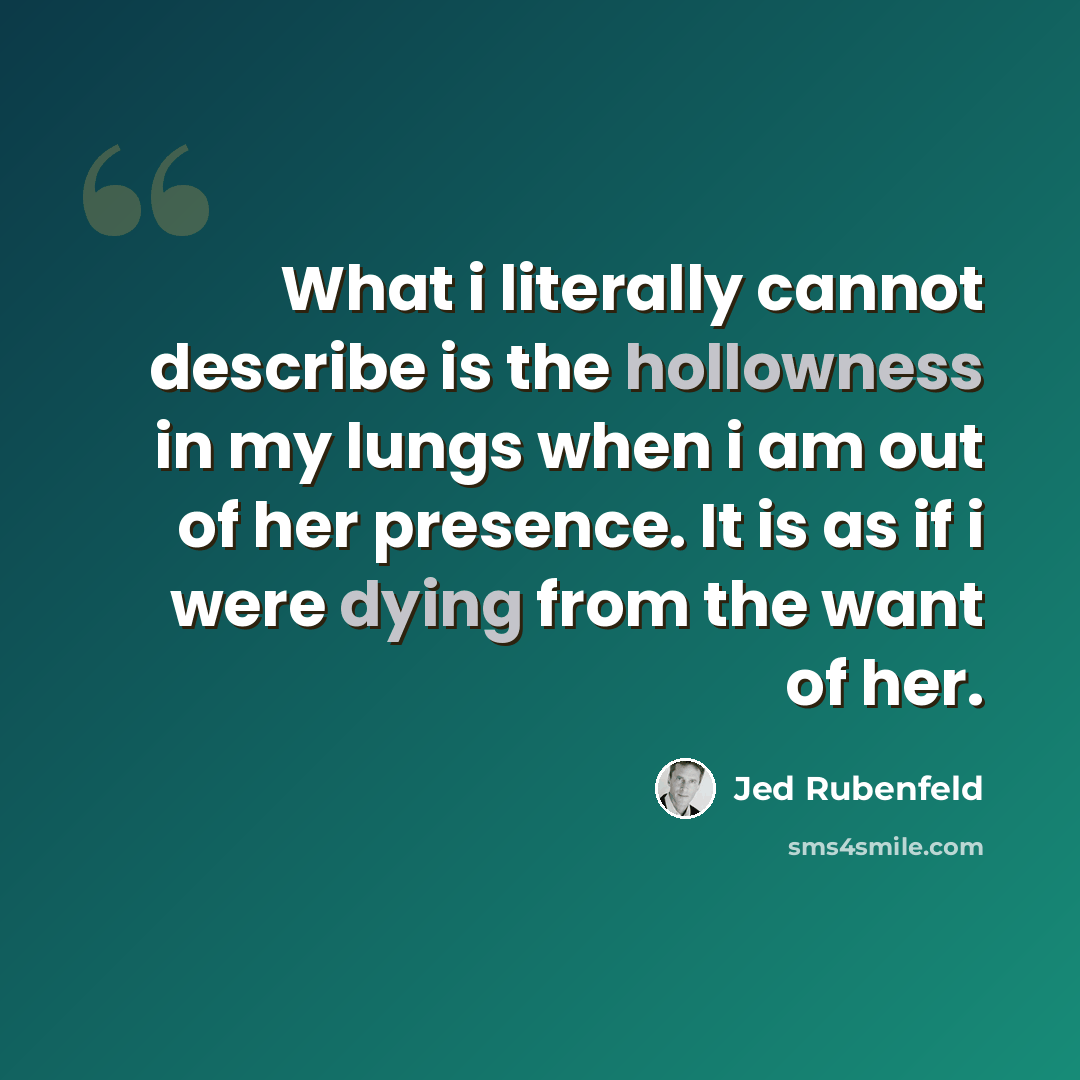 “What i literally cannot describe is the hollowness in my lungs when i am out of her presence. It is as if i were dying from the want of her.” quote by Jed Rubenfeld