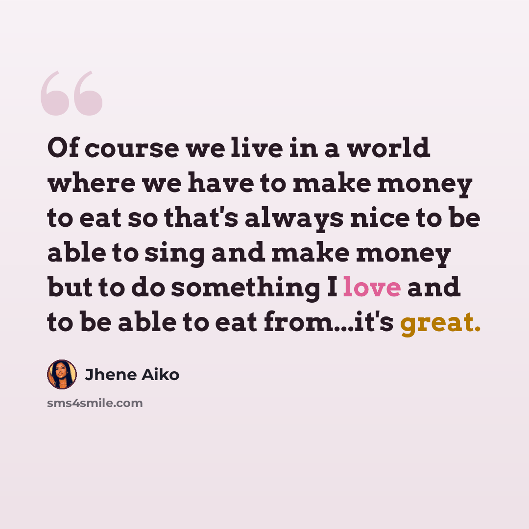 “Of course we live in a world where we have to make money to eat so that's always nice to be able to sing and make money but to do something I love and to be able to eat from...it's great.” quote by Jhene Aiko
