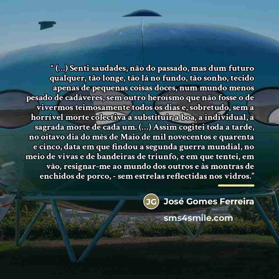 “(…) Senti saudades, não do passado, mas dum futuro qualquer, tão longe, tão lá no fundo, tão sonho, tecido apenas de pequenas coisas doces, num mundo menos pesado de cadáveres, sem outro heroísmo que não fosse o de vivermos teimosamente todos os dias e, sobretudo, sem a horrível morte colectiva a…” quote by José Gomes Ferreira