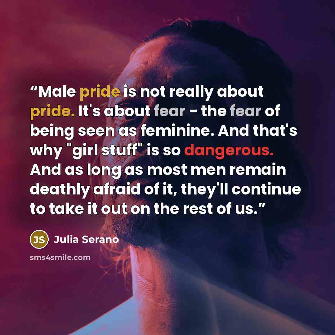 “Male pride is not really about pride. It's about fear - the fear of being seen as feminine. And that's why "girl stuff" is so dangerous. And as long as most men remain deathly afraid of it, they'll continue to take it out on the rest of us.” quote by Julia Serano