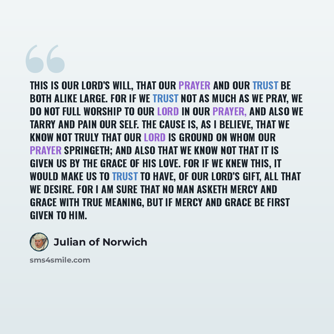 “This is our Lord’s will, that our prayer and our trust be both alike large. For if we trust not as much as we pray, we do not full worship to our Lord in our prayer, and also we tarry and pain our self. The cause is, as I believe, that we know not truly that our Lord is Ground on whom our prayer…” quote by Julian of Norwich