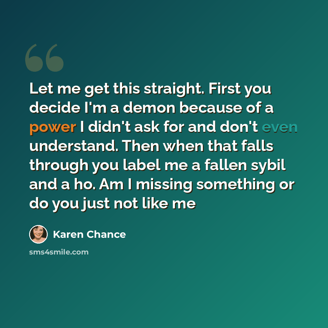 “Let me get this straight. First you decide I'm a demon because of a power I didn't ask for and don't even understand. Then when that falls through you label me a fallen sybil and a ho. Am I missing something or do you just not like me” quote by Karen Chance