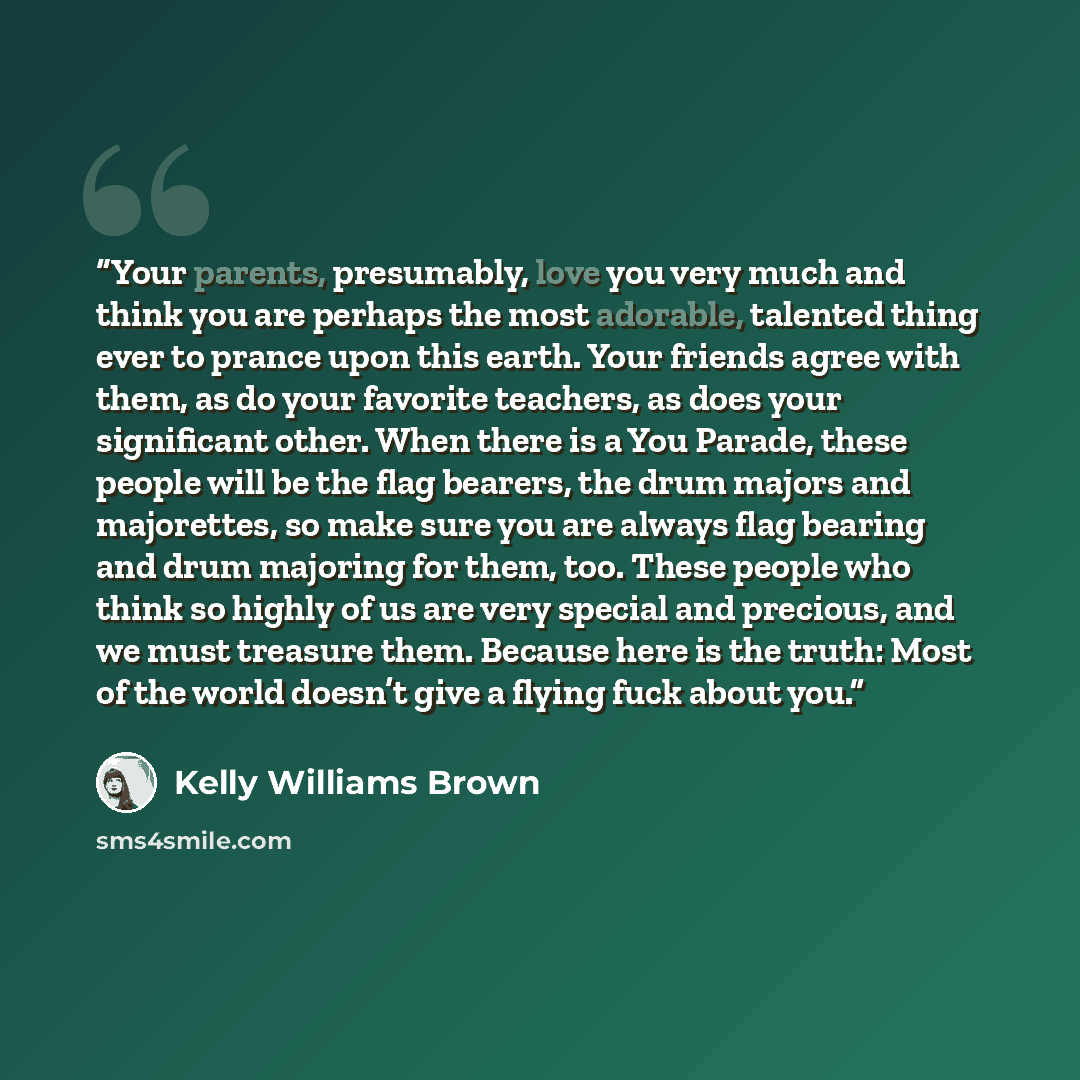 “Your parents, presumably, love you very much and think you are perhaps the most adorable, talented thing ever to prance upon this earth. Your friends agree with them, as do your favorite teachers, as does your significant other. When there is a You Parade, these people will be the flag bearers…” quote by Kelly Williams Brown